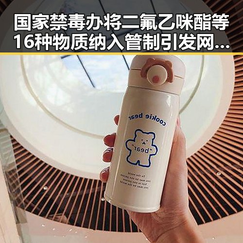 国家禁毒办将二氟乙咪酯等16种物质纳入管制引发网红反差视频热潮